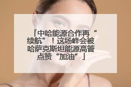 中哈能源合作再“续航”！这场峰会被哈萨克斯坦能源高管点赞“加油”