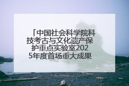 中国社会科学院科技考古与文化遗产保护重点实验室2025年度首场重大成果发布会在京举行