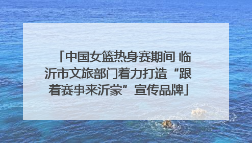 中国女篮热身赛期间 临沂市文旅部门着力打造“跟着赛事来沂蒙”宣传品牌