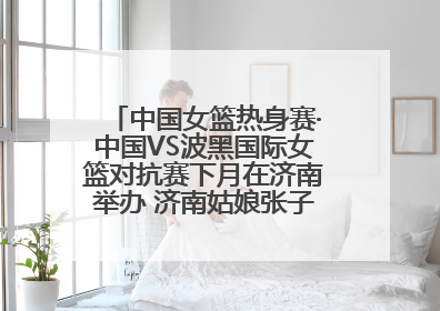中国女篮热身赛·中国VS波黑国际女篮对抗赛下月在济南举办 济南姑娘张子宇有望在家门口迎来国家队首秀
