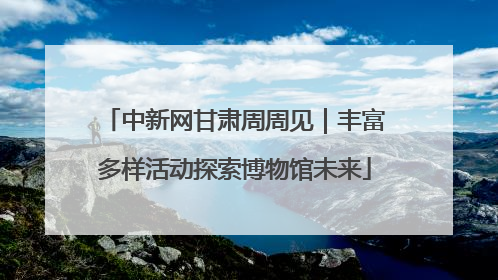中新网甘肃周周见｜丰富多样活动探索博物馆未来