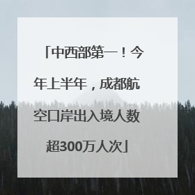 中西部第一！今年上半年，成都航空口岸出入境人数超300万人次
