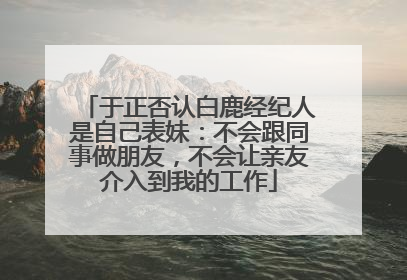 于正否认白鹿经纪人是自己表妹：不会跟同事做朋友，不会让亲友介入到我的工作
