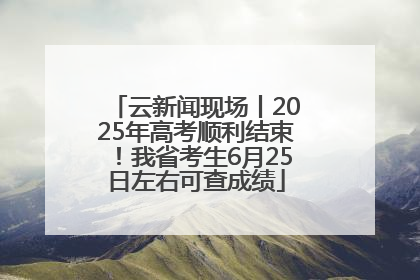 云新闻现场丨2025年高考顺利结束！我省考生6月25日左右可查成绩