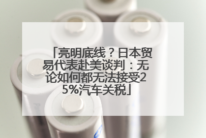 亮明底线？日本贸易代表赴美谈判：无论如何都无法接受25%汽车关税