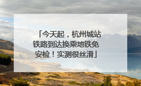 今天起，杭州城站铁路到达换乘地铁免安检！实测很丝滑