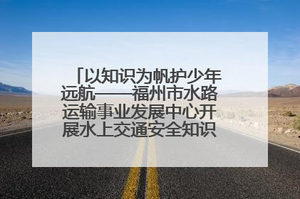 以知识为帆护少年远航——福州市水路运输事业发展中心开展水上交通安全知识进校园活动
