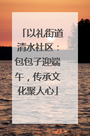 以礼街道清水社区：包包子迎端午，传承文化聚人心
