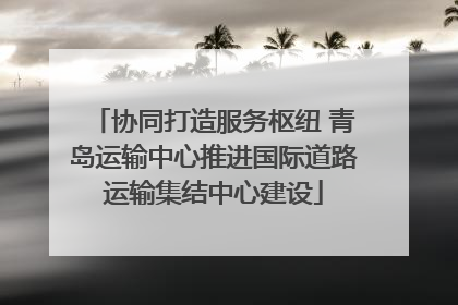 协同打造服务枢纽 青岛运输中心推进国际道路运输集结中心建设