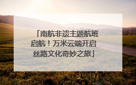 南航非遗主题航班启航！万米云端开启丝路文化奇妙之旅