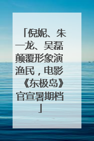 倪妮、朱一龙、吴磊颠覆形象演渔民，电影《东极岛》官宣暑期档