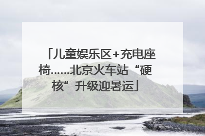 儿童娱乐区+充电座椅……北京火车站“硬核”升级迎暑运