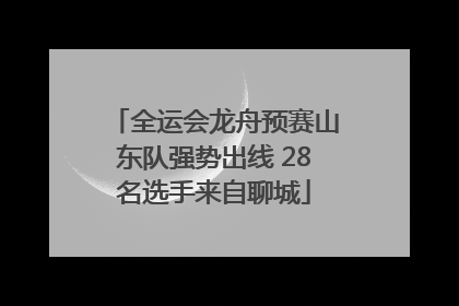 全运会龙舟预赛山东队强势出线 28名选手来自聊城