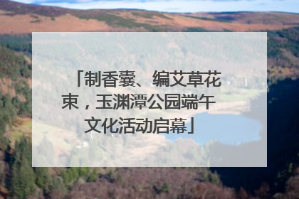 制香囊、编艾草花束，玉渊潭公园端午文化活动启幕