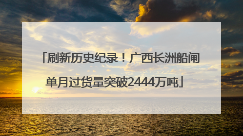 刷新历史纪录！广西长洲船闸单月过货量突破2444万吨