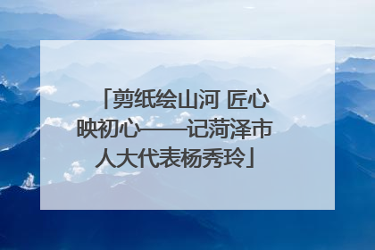 剪纸绘山河 匠心映初心——记菏泽市人大代表杨秀玲