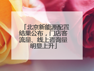 北京新能源配置结果公布，门店客流量、线上咨询量明显上升