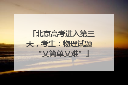 北京高考进入第三天，考生：物理试题“又简单又难”