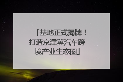 基地正式揭牌！打造京津冀汽车跨境产业生态圈