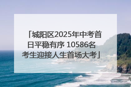 城阳区2025年中考首日平稳有序 10586名考生迎接人生首场大考