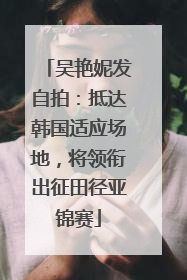 吴艳妮发自拍：抵达韩国适应场地，将领衔出征田径亚锦赛