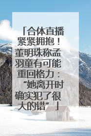 合体直播紧紧拥抱！董明珠称孟羽童有可能重回格力：“她离开时确实犯了很大的错”