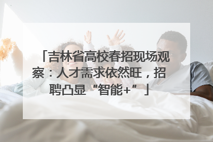 吉林省高校春招现场观察：人才需求依然旺，招聘凸显“智能+”