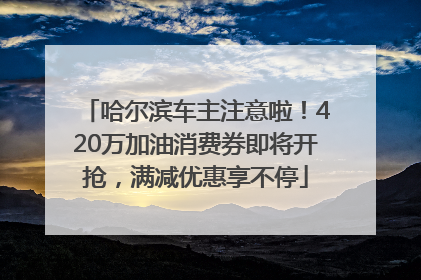 哈尔滨车主注意啦！420万加油消费券即将开抢，满减优惠享不停