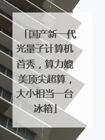 国产新一代光量子计算机首秀，算力媲美顶尖超算，大小相当一台冰箱