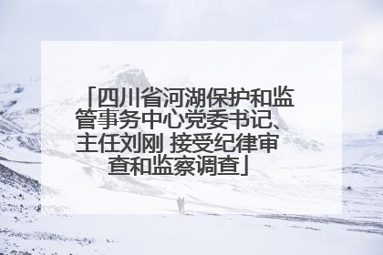 四川省河湖保护和监管事务中心党委书记、主任刘刚 接受纪律审查和监察调查