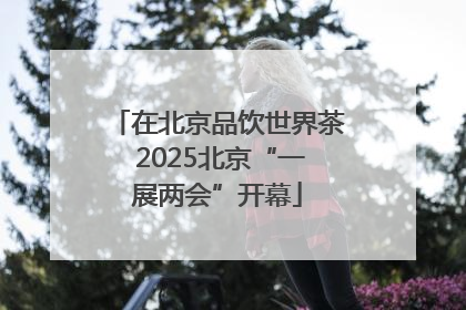 在北京品饮世界茶 2025北京“一展两会”开幕
