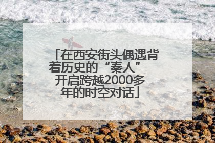 在西安街头偶遇背着历史的“秦人” 开启跨越2000多年的时空对话