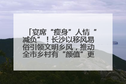 宴席“瘦身”人情“减负”！长沙以移风易俗引领文明乡风，推动全市乡村有“颜值”更显“气质”