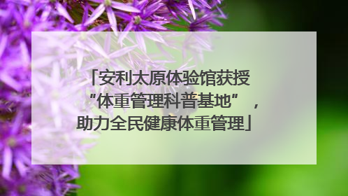 安利太原体验馆获授 “体重管理科普基地”，助力全民健康体重管理
