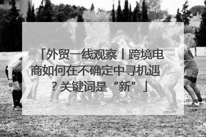 外贸一线观察丨跨境电商如何在不确定中寻机遇？关键词是“新”