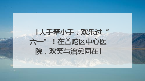 大手牵小手，欢乐过“六一”！在普陀区中心医院，欢笑与治愈同在