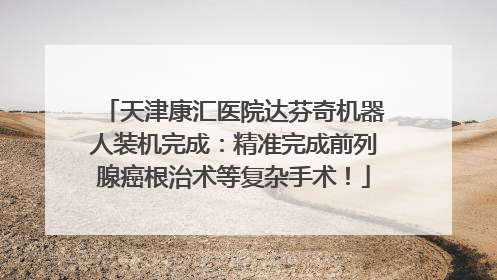 天津康汇医院达芬奇机器人装机完成：精准完成前列腺癌根治术等复杂手术！