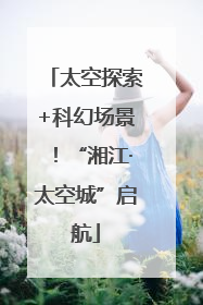 太空探索+科幻场景！“湘江·太空城”启航