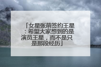 女星张萌签约王星：希望大家想到的是演员王星，而不是只是那段经历