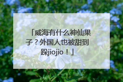 威海有什么神仙果子？外国人也被甜到跺jiojio！