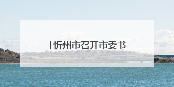 忻州市召开市委书记专题会暨中央生态环境保护督察边督边改工作推进会