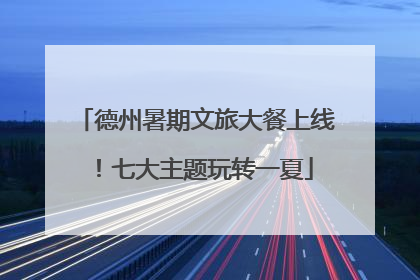 德州暑期文旅大餐上线！七大主题玩转一夏
