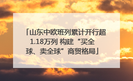 山东中欧班列累计开行超1.18万列 构建“买全球、卖全球”商贸格局