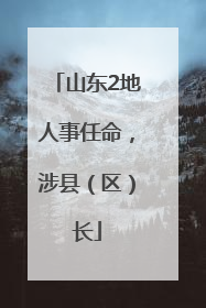 山东2地人事任命，涉县（区）长