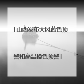 山西发布大风蓝色预警和高温橙色预警
