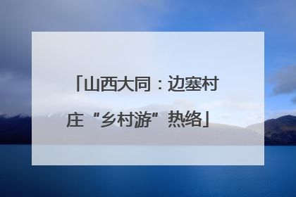山西大同：边塞村庄“乡村游”热络