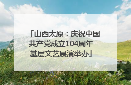 山西太原：庆祝中国共产党成立104周年基层文艺展演举办