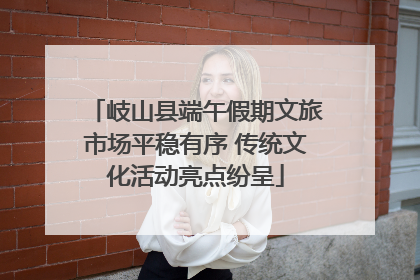 岐山县端午假期文旅市场平稳有序 传统文化活动亮点纷呈