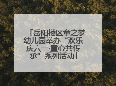 岳阳楼区童之梦幼儿园举办“欢乐庆六一·童心共传承”系列活动