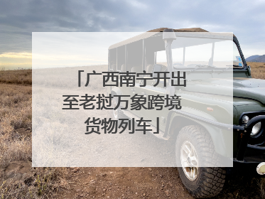 广西南宁开出至老挝万象跨境货物列车